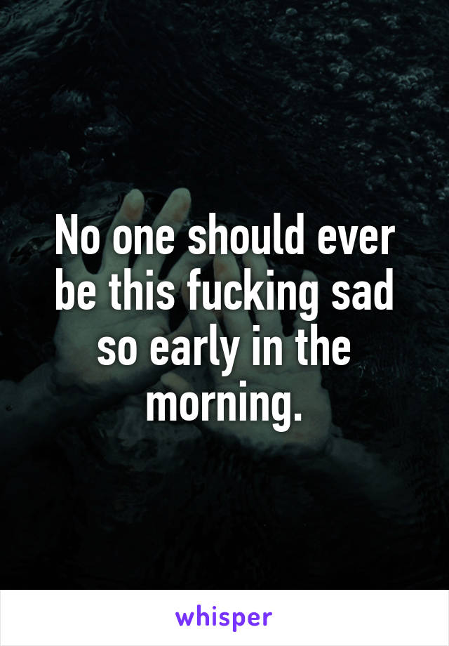 No one should ever be this fucking sad so early in the morning.