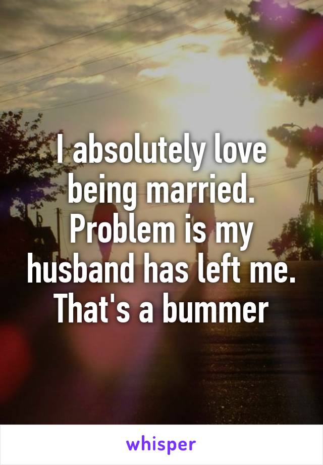 I absolutely love being married. Problem is my husband has left me. That's a bummer