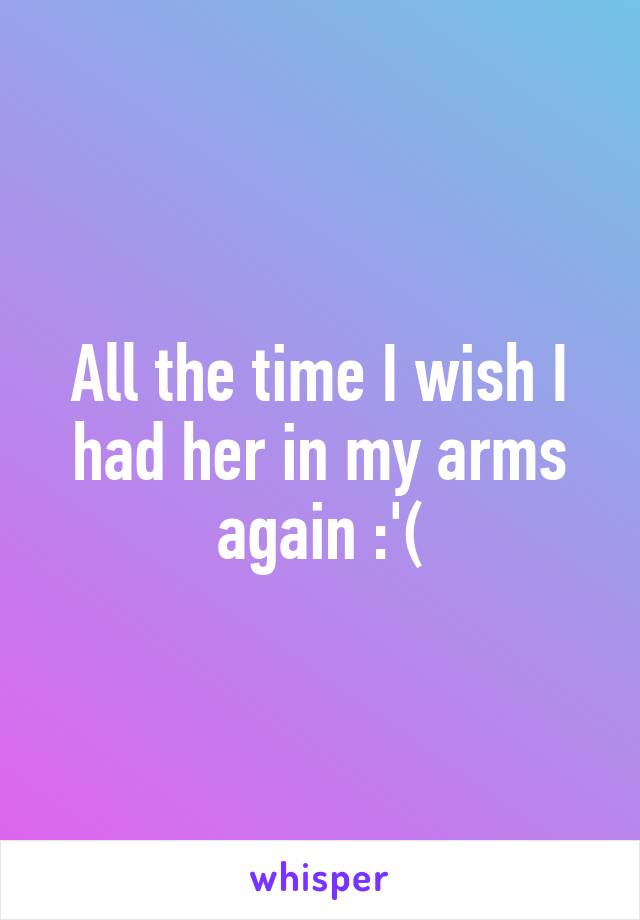 All the time I wish I had her in my arms again :'(