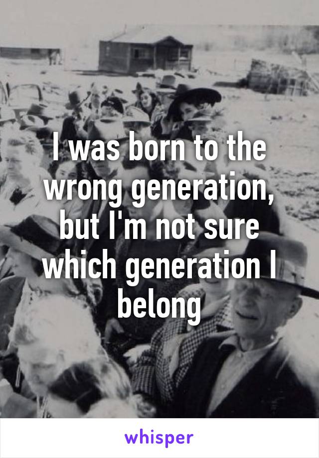 I was born to the wrong generation, but I'm not sure which generation I belong