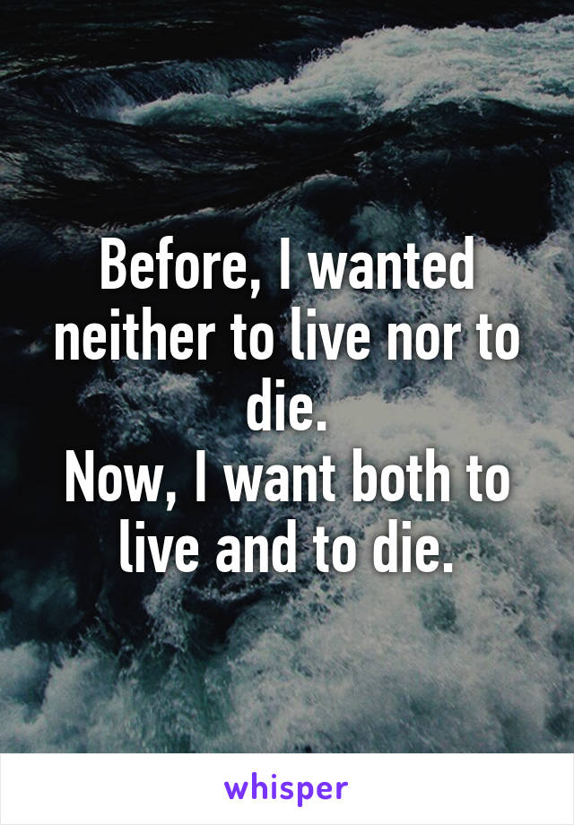 Before, I wanted neither to live nor to die.
Now, I want both to live and to die.