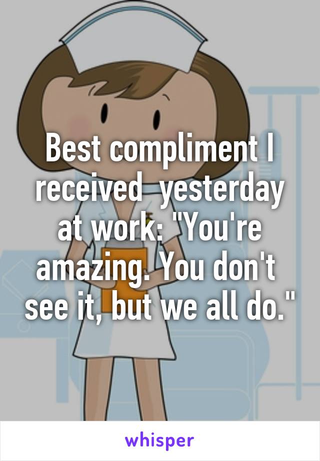 Best compliment I received  yesterday at work: "You're amazing. You don't  see it, but we all do."