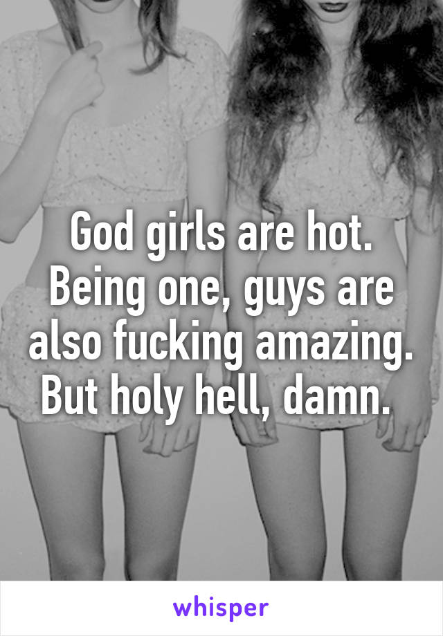 God girls are hot. Being one, guys are also fucking amazing. But holy hell, damn. 