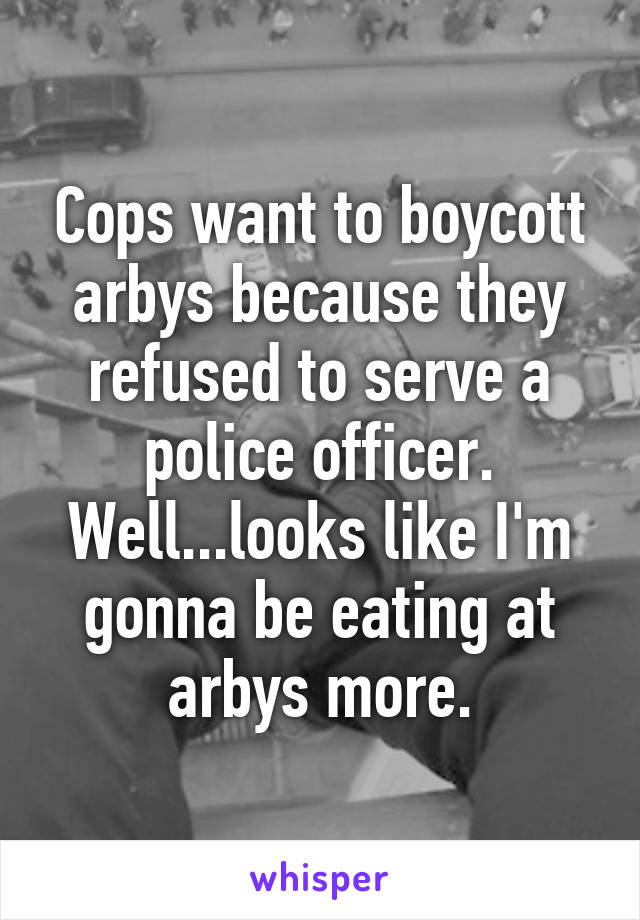 Cops want to boycott arbys because they refused to serve a police officer. Well...looks like I'm gonna be eating at arbys more.