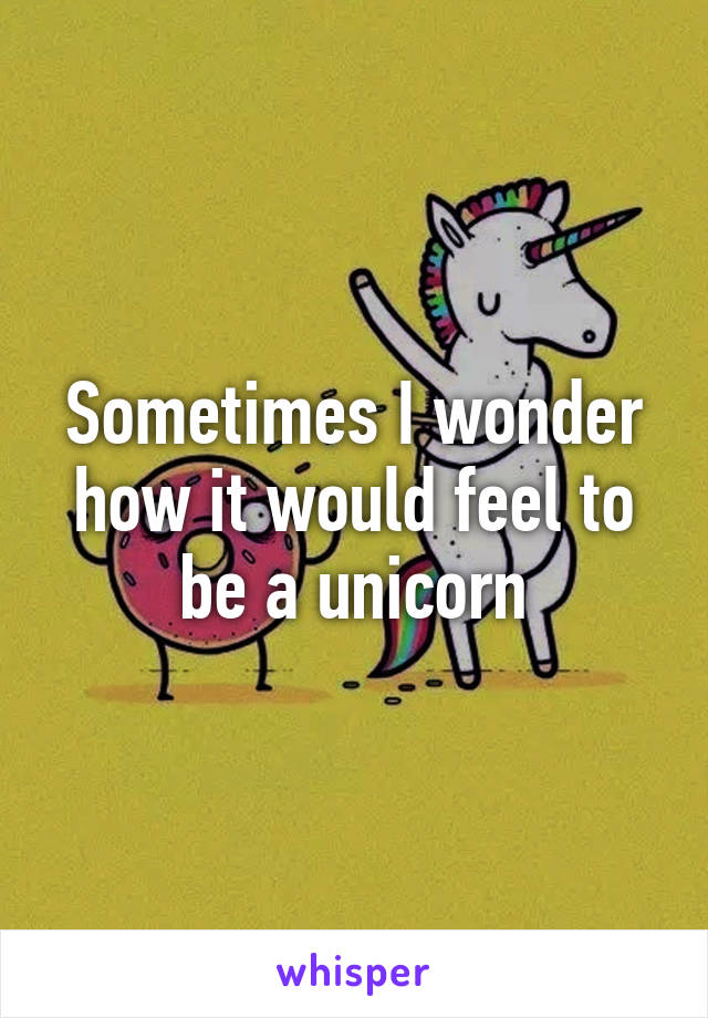 Sometimes I wonder how it would feel to be a unicorn