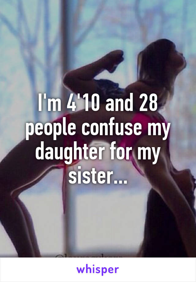 I'm 4'10 and 28 people confuse my daughter for my sister...