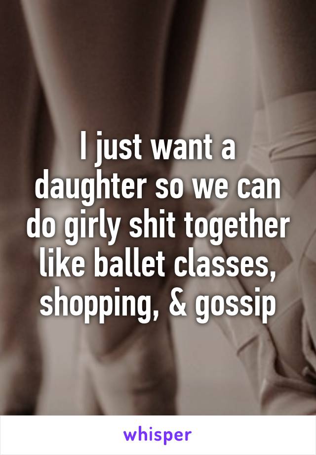 I just want a daughter so we can do girly shit together like ballet classes, shopping, & gossip