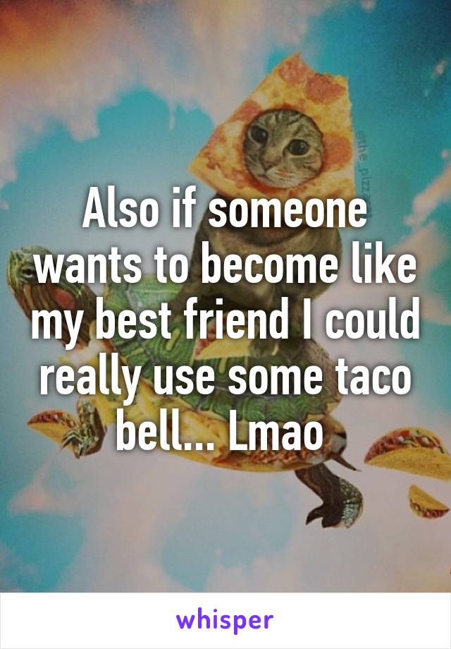 Also if someone wants to become like my best friend I could really use some taco bell... Lmao 