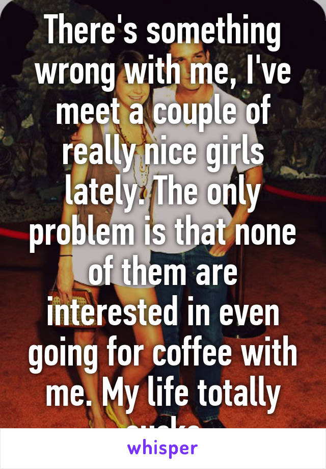 There's something wrong with me, I've meet a couple of really nice girls lately. The only problem is that none of them are interested in even going for coffee with me. My life totally sucks