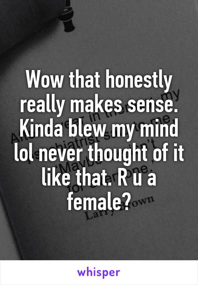 Wow that honestly really makes sense. Kinda blew my mind lol never thought of it like that. R u a female?