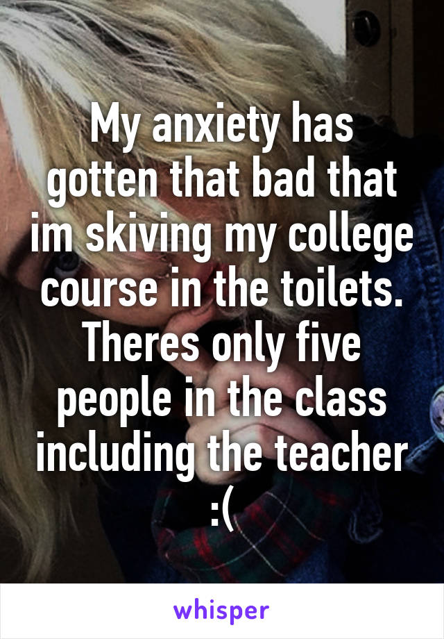 My anxiety has gotten that bad that im skiving my college course in the toilets. Theres only five people in the class including the teacher :(