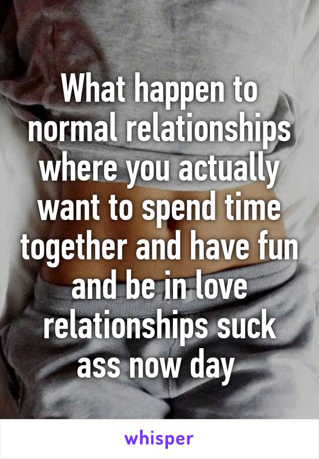 What happen to normal relationships where you actually want to spend time together and have fun and be in love relationships suck ass now day 