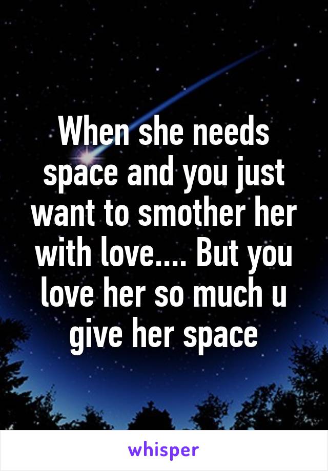 When she needs space and you just want to smother her with love.... But you love her so much u give her space