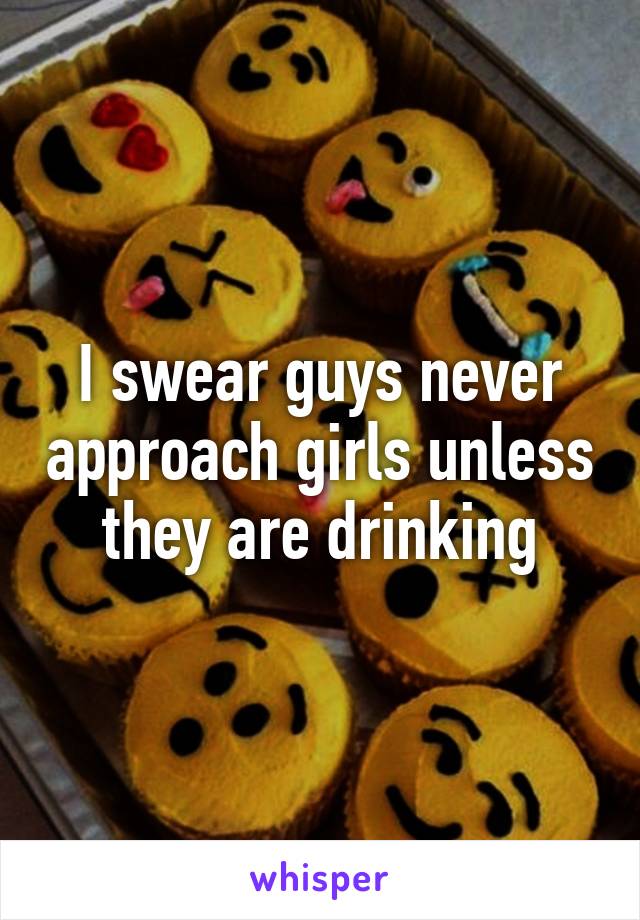 I swear guys never approach girls unless they are drinking