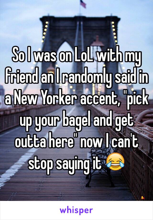 So I was on LoL with my friend an I randomly said in a New Yorker accent, "pick up your bagel and get outta here" now I can't stop saying it 😂