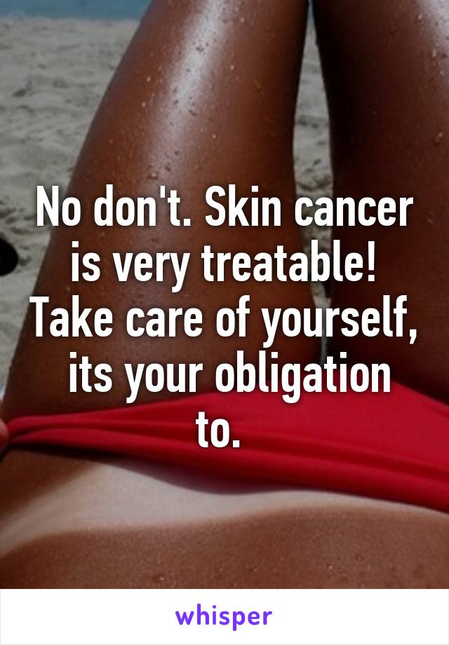 No don't. Skin cancer is very treatable! Take care of yourself,  its your obligation to. 