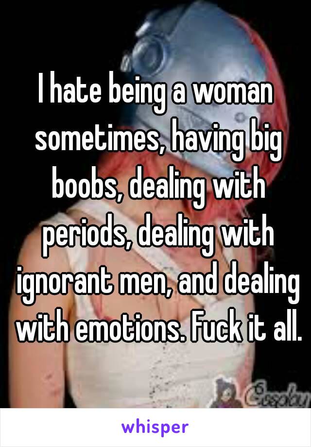 I hate being a woman sometimes, having big boobs, dealing with periods, dealing with ignorant men, and dealing with emotions. Fuck it all.