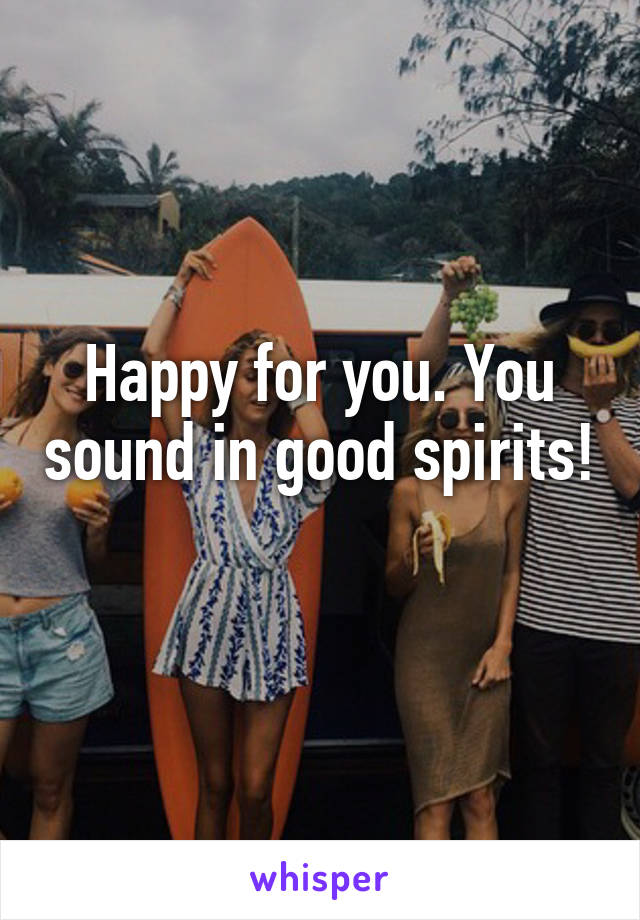 Happy for you. You sound in good spirits! 