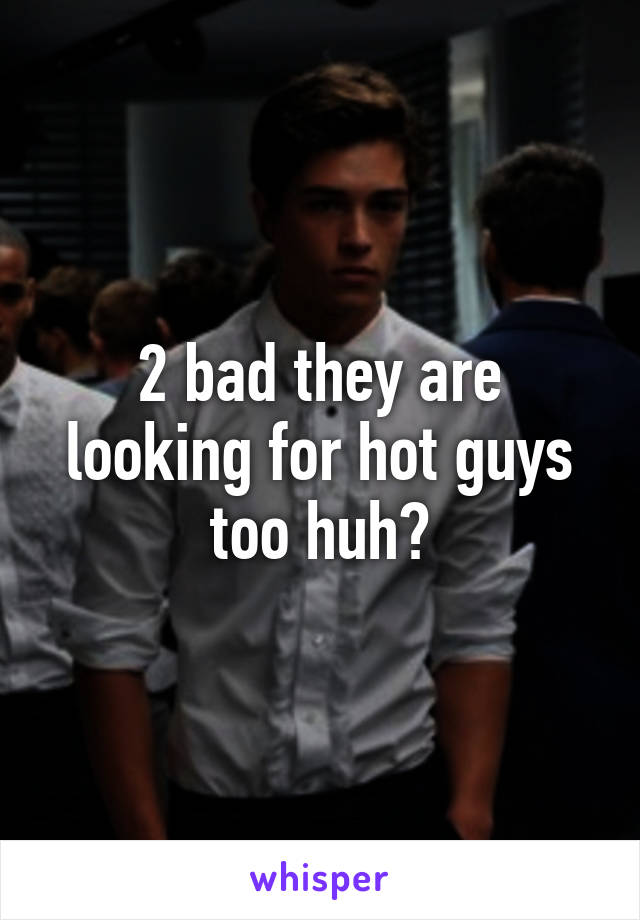 2 bad they are looking for hot guys too huh?