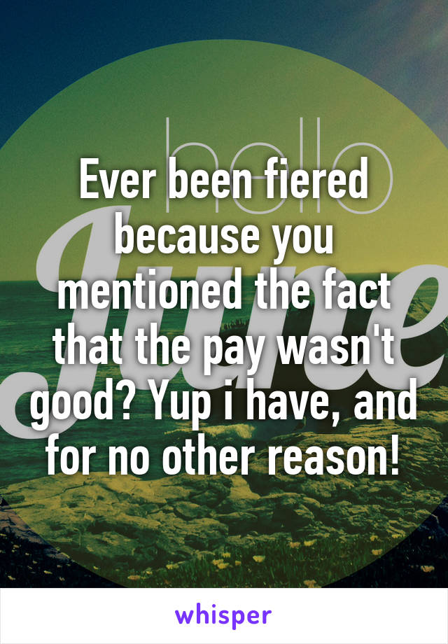 Ever been fiered because you mentioned the fact that the pay wasn't good? Yup i have, and for no other reason!