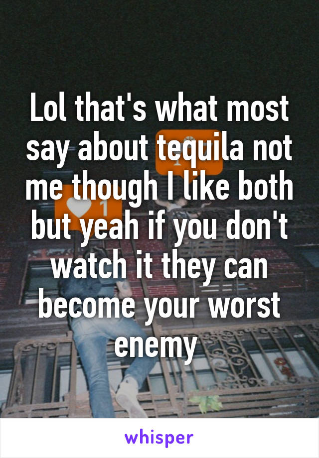 Lol that's what most say about tequila not me though I like both but yeah if you don't watch it they can become your worst enemy 