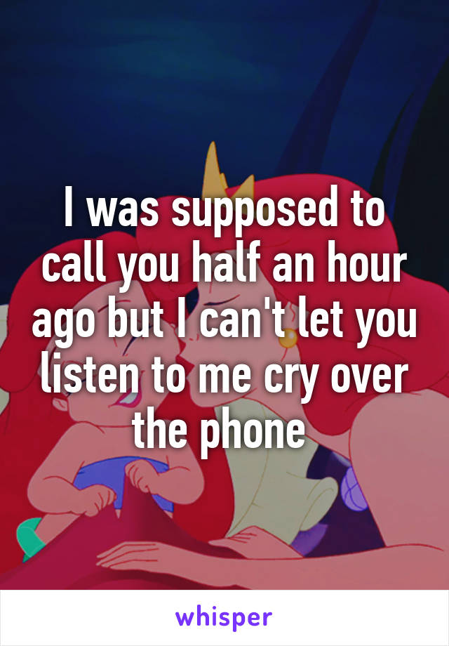 I was supposed to call you half an hour ago but I can't let you listen to me cry over the phone 