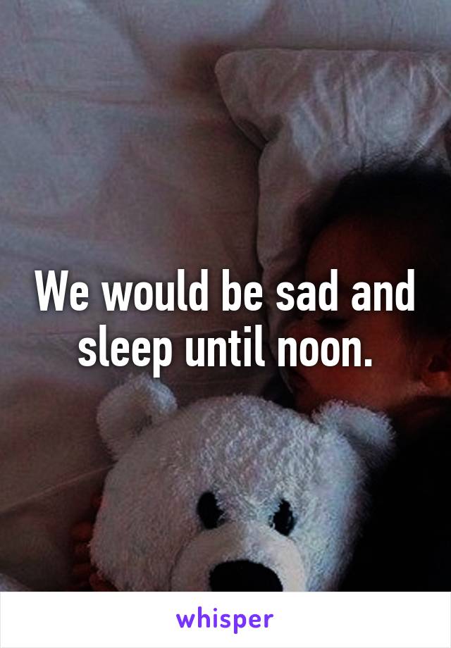 We would be sad and sleep until noon.