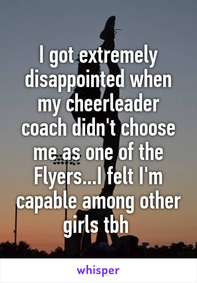 I got extremely disappointed when my cheerleader coach didn't choose me as one of the Flyers...I felt I'm capable among other girls tbh 