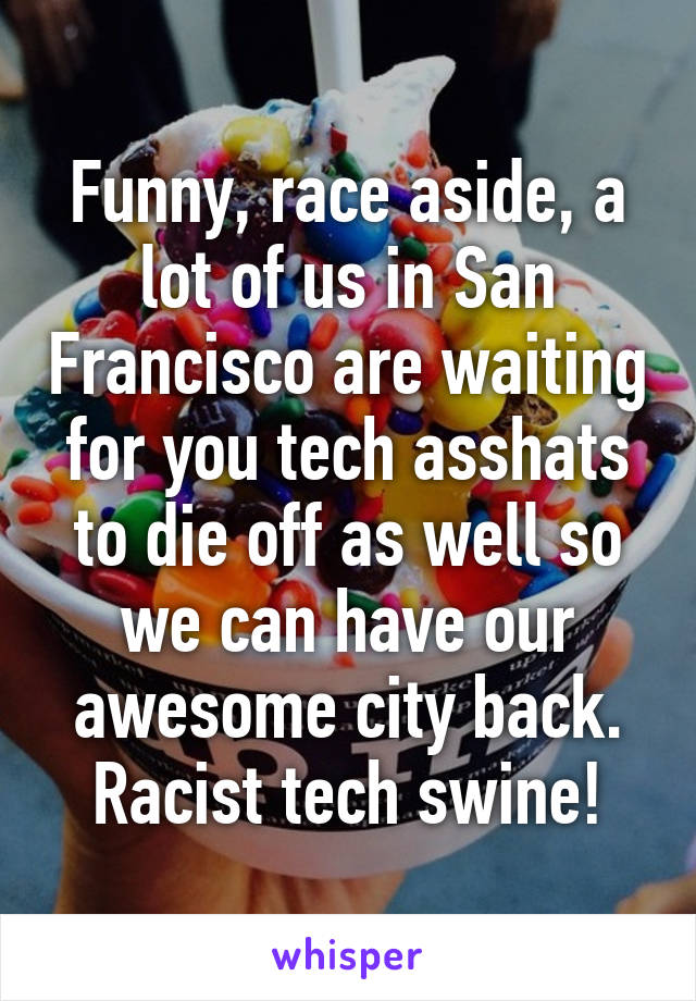 Funny, race aside, a lot of us in San Francisco are waiting for you tech asshats to die off as well so we can have our awesome city back. Racist tech swine!