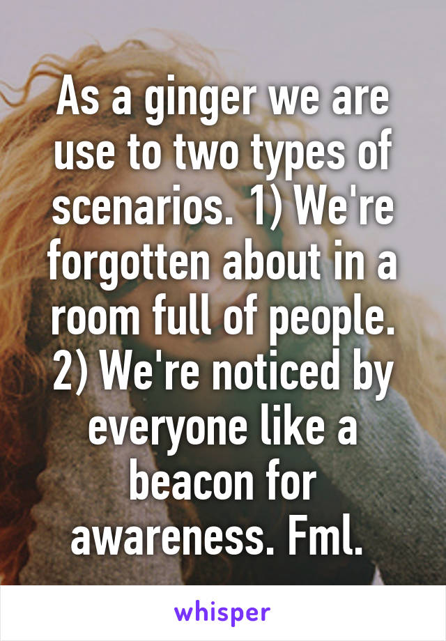 As a ginger we are use to two types of scenarios. 1) We're forgotten about in a room full of people. 2) We're noticed by everyone like a beacon for awareness. Fml. 