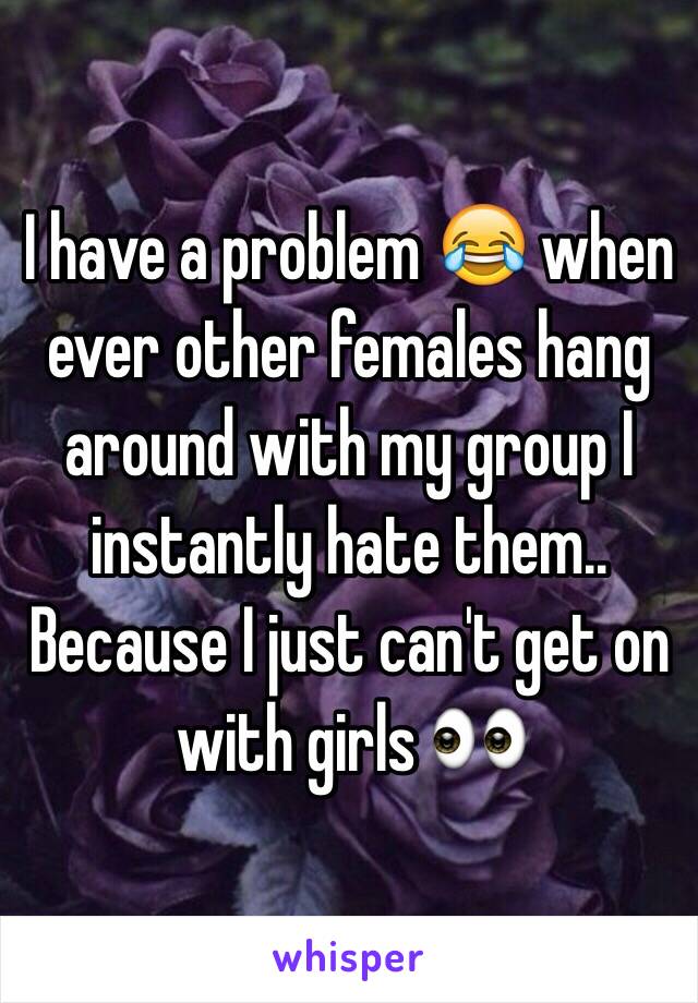 I have a problem 😂 when ever other females hang around with my group I instantly hate them.. Because I just can't get on with girls 👀