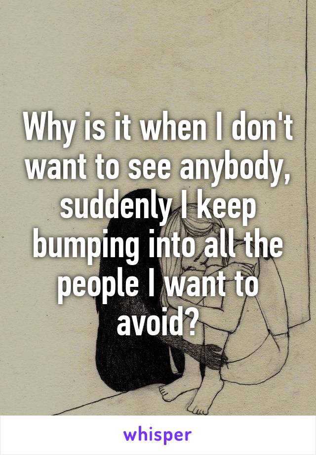 Why is it when I don't want to see anybody, suddenly I keep bumping into all the people I want to avoid?