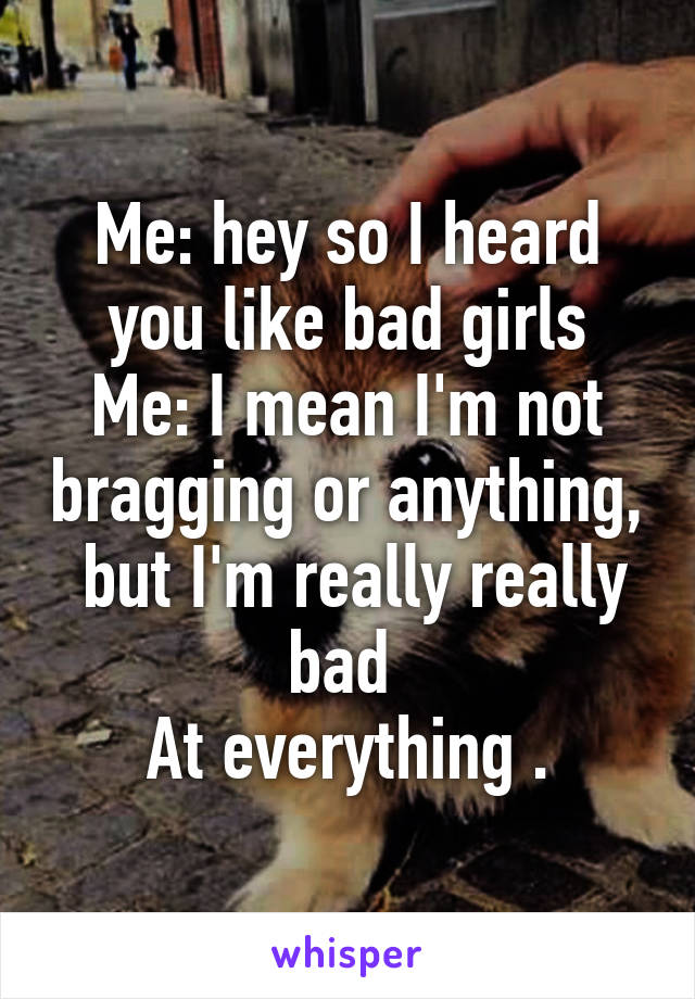 Me: hey so I heard you like bad girls
Me: I mean I'm not bragging or anything,  but I'm really really bad 
At everything .