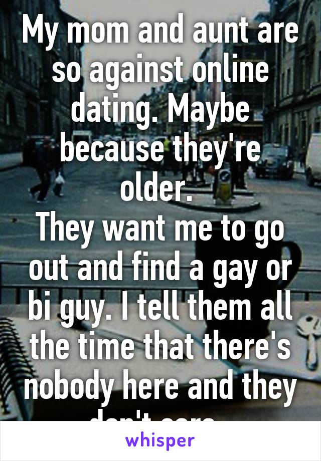 My mom and aunt are so against online dating. Maybe because they're older. 
They want me to go out and find a gay or bi guy. I tell them all the time that there's nobody here and they don't care. 