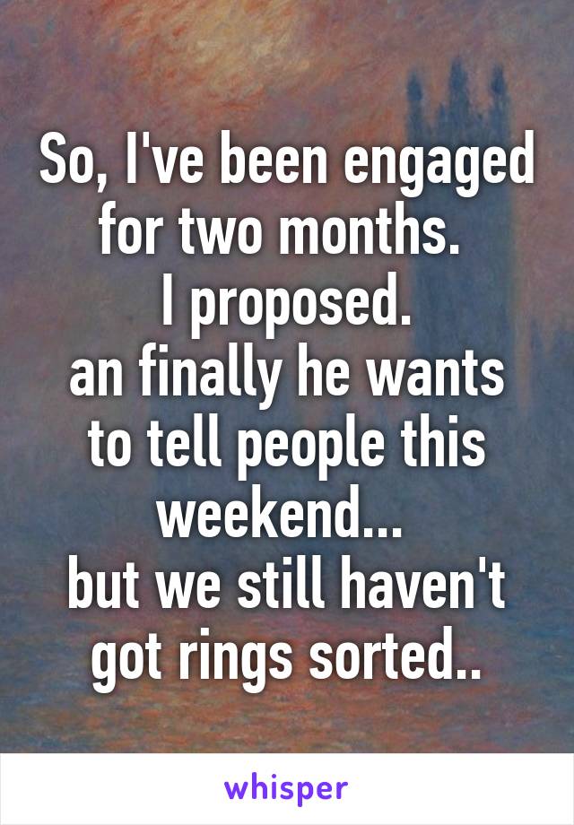 So, I've been engaged for two months. 
I proposed.
an finally he wants to tell people this weekend... 
but we still haven't got rings sorted..