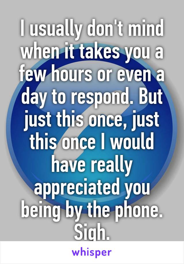 I usually don't mind when it takes you a few hours or even a day to respond. But just this once, just this once I would have really appreciated you being by the phone. Sigh.