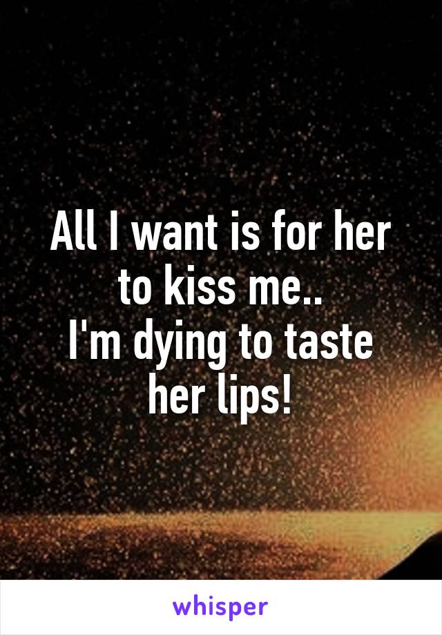 All I want is for her to kiss me..
I'm dying to taste her lips!