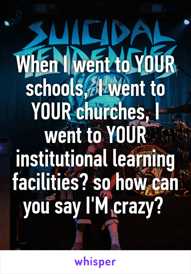 When I went to YOUR schools,  I went to YOUR churches, I went to YOUR institutional learning facilities? so how can you say I'M crazy? 