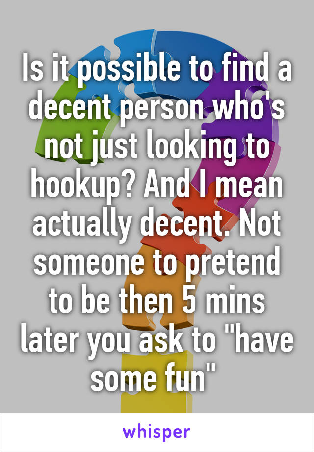 Is it possible to find a decent person who's not just looking to hookup? And I mean actually decent. Not someone to pretend to be then 5 mins later you ask to "have some fun" 