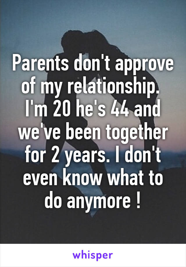 Parents don't approve of my relationship. 
I'm 20 he's 44 and we've been together for 2 years. I don't even know what to do anymore !