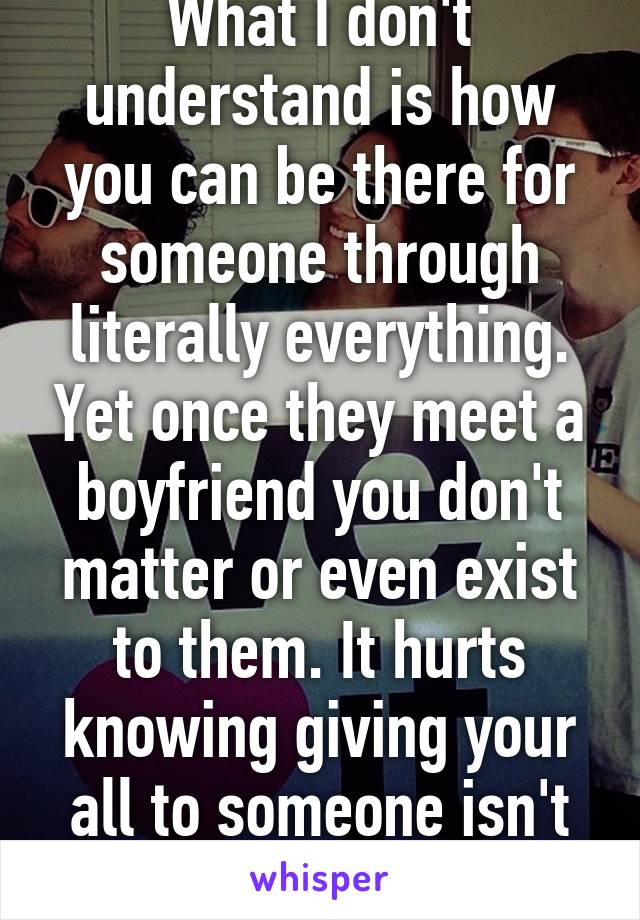 What I don't understand is how you can be there for someone through literally everything. Yet once they meet a boyfriend you don't matter or even exist to them. It hurts knowing giving your all to someone isn't enough anymore. 