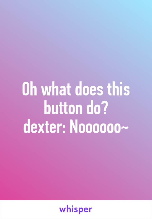 Oh what does this button do?
dexter: Noooooo~