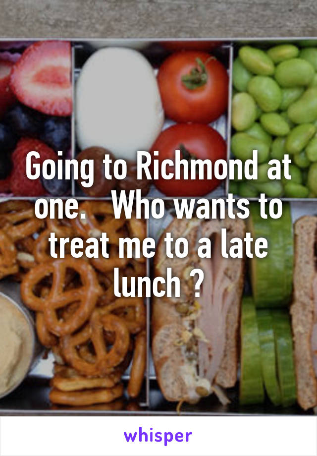 Going to Richmond at one.   Who wants to treat me to a late lunch ?