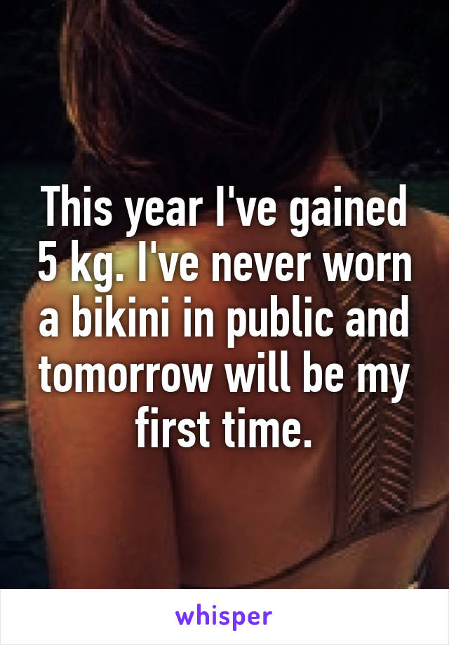 This year I've gained 5 kg. I've never worn a bikini in public and tomorrow will be my first time.