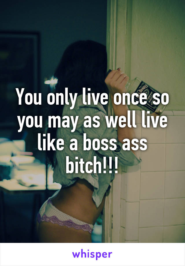 You only live once so you may as well live like a boss ass bitch!!!