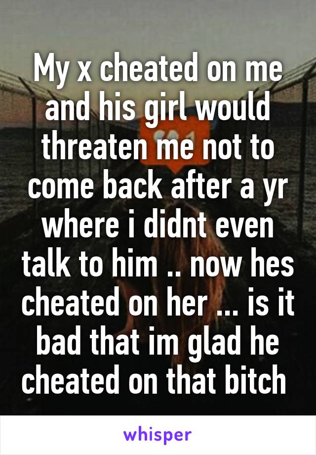 My x cheated on me and his girl would threaten me not to come back after a yr where i didnt even talk to him .. now hes cheated on her ... is it bad that im glad he cheated on that bitch 