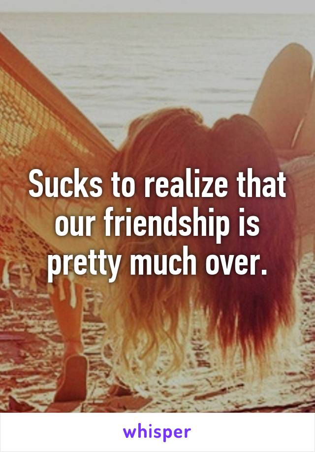 Sucks to realize that our friendship is pretty much over.