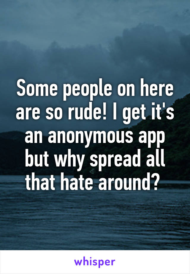 Some people on here are so rude! I get it's an anonymous app but why spread all that hate around? 