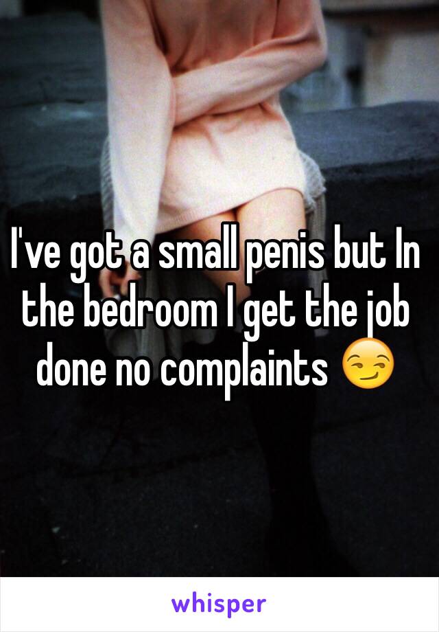 I've got a small penis but In the bedroom I get the job  done no complaints 😏