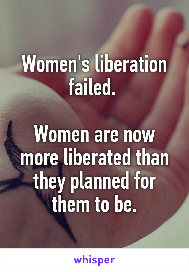 Women's liberation failed. 

Women are now more liberated than they planned for them to be.